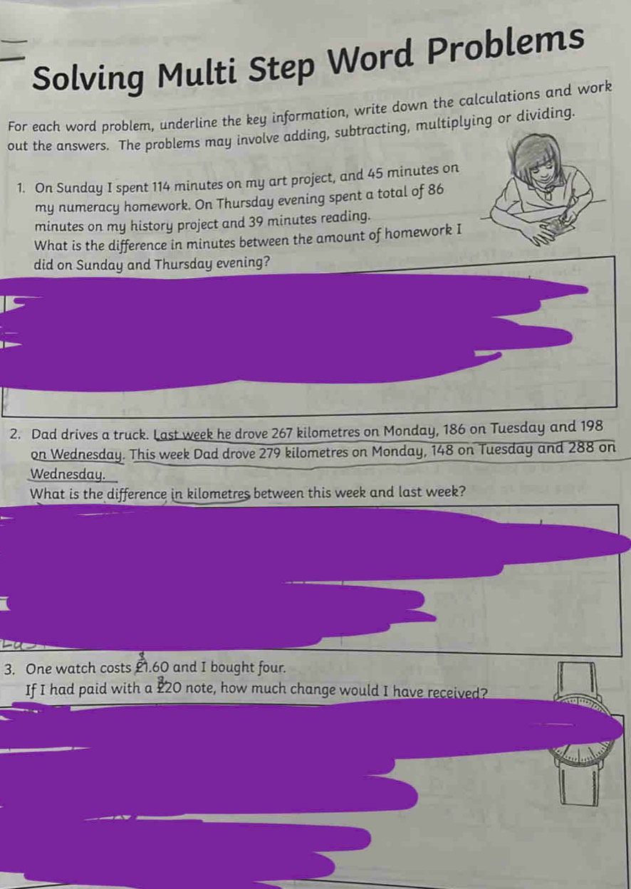 Solving Multi Step Word Problems 
For each word problem, underline the key information, write down the calculations and work 
out the answers. The problems may involve adding, subtracting, multiplying or dividing. 
1. On Sunday I spent 114 minutes on my art project, and 45 minutes on 
my numeracy homework. On Thursday evening spent a total of 86
minutes on my history project and 39 minutes reading. 
What is the difference in minutes between the amount of homework I 
did on Sunday and Thursday evening? 
2. Dad drives a truck. Last week he drove 267 kilometres on Monday, 186 on Tuesday and 198
on Wednesday. This week Dad drove 279 kilometres on Monday, 148 on Tuesday and 288 on 
Wednesday. 
What is the difference in kilometres between this week and last week? 
3. One watch costs £1.60 and I bought four. 
If I had paid with a £20 note, how much change would I have received?