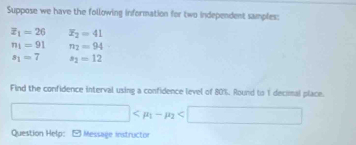 Suppose we have the following information for two independent samples:
overline x_1=26 overline x_2=41
n_1=91 n_2=94
s_1=7 s_2=12
Find the confidence interval using a confidence level of 80%. Round to 1 decimal place.
□
Question Help: : É Message instructor