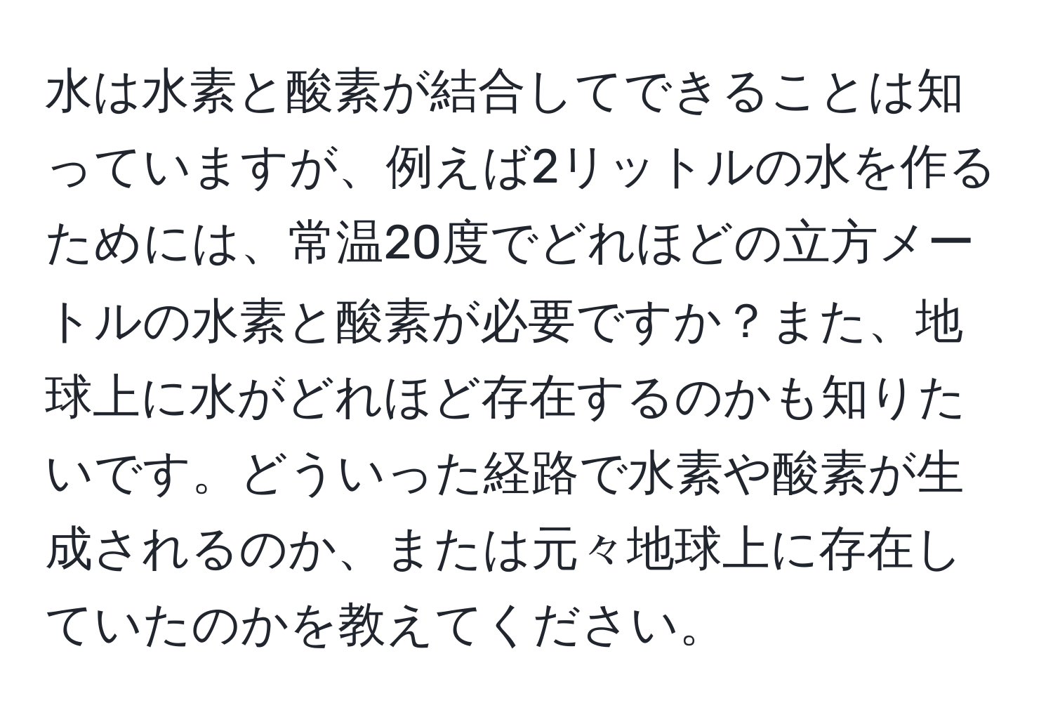 水は水素と酸素が結合してできることは知っていますが、例えば2リットルの水を作るためには、常温20度でどれほどの立方メートルの水素と酸素が必要ですか？また、地球上に水がどれほど存在するのかも知りたいです。どういった経路で水素や酸素が生成されるのか、または元々地球上に存在していたのかを教えてください。