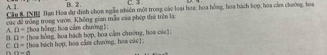 A. 1. B. 2. C. 3. D. 4
Câu 8. [NB] Bạn Hoa dự định chọn ngẫu nhiên một trong các loại hoa: hoa hồng, hoa bách hợp, hoa cầm chướng, hoa
cúc đề trồng trong vườn. Không gian mẫu của phép thử trên là:
A. Omega = hoa hồng; hoa cầm chướng;
B. Omega = hoa hồng, hoa bách hợp, hoa cầm chướng, hoa cúc;
C. Omega = hoa bách hợp, hoa cẩm chướng, hoa cúc;
D O=varnothing