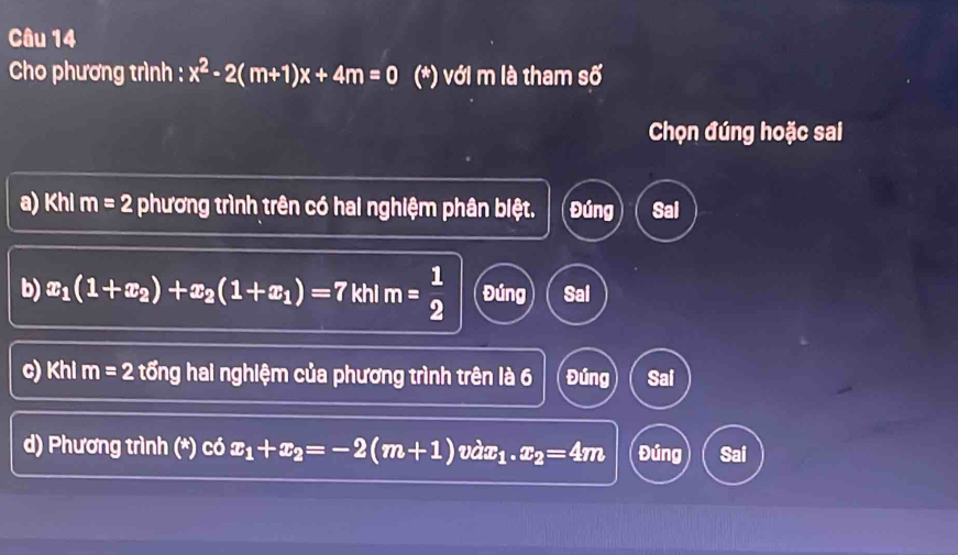 Cho phương trình : x^2-2(m+1)x+4m=0 (*) với m là tham số
Chọn đúng hoặc sai
a) Khl m=2 phương trình trên có hai nghiệm phân biệt. Đúng Sal
b) x_1(1+x_2)+x_2(1+x_1)=7 khl m= 1/2  Đúng Sal
c) Khi m=2 tổng hai nghiệm của phương trình trên là 6 Đúng Sai
d) Phương trình (*) có x_1+x_2=-2(m+1)vdx_1.x_2=4m Đúng Sai