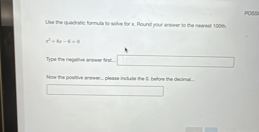 POSSI 
Use the quadratic formula to solve for x. Round your answer to the nearest 100th.
x^2+8x-6=0
Type the negative answer first... 
Now the positive answer... please include the 0. before the decimal...