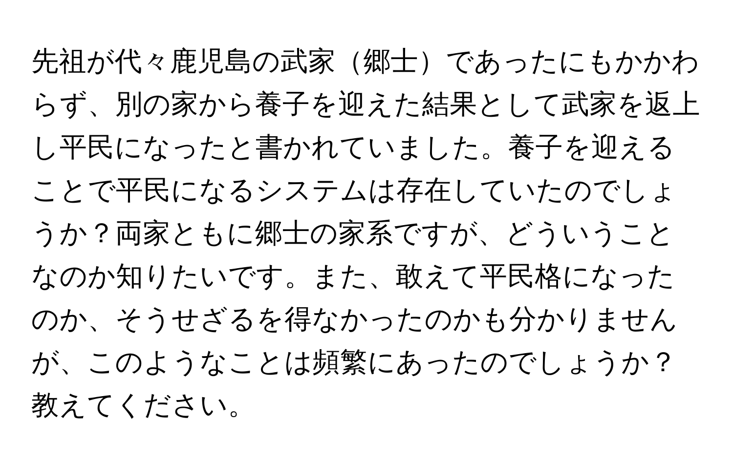 先祖が代々鹿児島の武家郷士であったにもかかわらず、別の家から養子を迎えた結果として武家を返上し平民になったと書かれていました。養子を迎えることで平民になるシステムは存在していたのでしょうか？両家ともに郷士の家系ですが、どういうことなのか知りたいです。また、敢えて平民格になったのか、そうせざるを得なかったのかも分かりませんが、このようなことは頻繁にあったのでしょうか？教えてください。