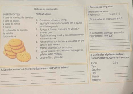 Galletas de mantequilla 2. Contesta las preguntas. 
INGREDIENTES: PreparAcióN: Reglamento ( El texto anterlor es un: Receta ( 
1 taza de mantequiílla derretida 
1 taza de azúcar. 1. Precalentar el horno a 180°C. 
_ 
2 tazas de harina. 2. Mezclar la mantequilla derretida con el azúcar ¿En què partes se organiza el texto? 
1 cucharadita de esencía t huevo. 
en un tazón grande. 
3. Agregar el huevo y la esencia de vainilla, y 
_ 
de vainilla. revolver blen. 
1 pizca de sal. 4. Anadir la harina y la sal, y mezclar hasta que la mejor el texto? ¿Por que? Las imágenes te ayudan a entender 
masa esté suave 
_ 
5. Formar bolitas con la masa y colocarias en una 
_ 
bandeja para homear. 
_ 
6. Aplanar las bolitas con un tenedor._ 
7. Homear durante 10-12 minutos, hasta que las 
galletas estén doradas. 
8. Dejar enfriar y ¡disfrutar! 3. Cambia los siguientes verbos a 
modo imperativo. Observa el ejemplo. 
Cortar Corta 
_ 
1. Escribe los verbos que identificaste en el instructivo anterior. Escuchar Traer_ 
_ 
_ 
_ 
_ 
_ 
_ 
Batir 
_ 
_ 
Mezdar 
_ 
_ 
_ 
_ 
Observar 
_ 
_ 
_