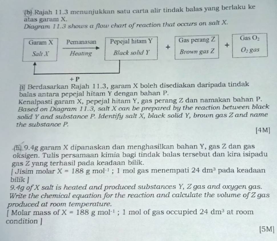 (b Rajah 11.3 menunjukkan satu carta alir tindak balas yang berlaku ke 
atas garam X. 
Diagram 11.3 shows a flow chart of reaction that occurs on salt X. 
Gas O_2
Garam X Pemanasan Pepejal hitam Y Gas perang Z + 
+ 
Salt X Heating Black solid Y Brown gas Z O_2gas
+ P
(i Berdasarkan Rajah 11.3, garam X boleh disediakan daripada tindak 
balas antara pepejal hitam Y dengan bahan P. 
Kenalpasti garam X, pepejal hitam Y, gas perang Z dan namakan bahan P. 
Based on Diagram 11.3, salt X can be prepared by the reaction between black 
solid Y and substance P. Identify salt X, black solid Y, brown gas Z and name 
the substance P. 
[4M] 
(fi) 9.4g garam X dipanaskan dan menghasilkan bahan Y, gas Z dan gas 
oksigen. Tulis persamaan kimia bagi tindak balas tersebut dan kira isipadu 
gas Z yang terhasil pada keadaan bilik. 
[ Jisim molar X=188gmol^(-1); 1 mol gas menempati 24dm^3 pada keadaan 
bilik ] 
9. 4g of X salt is heated and produced substances Y, Z gas and oxygen gas. 
Write the chemical equation for the reaction and calculate the volume of Z gas 
produced at room temperature. 
[ Molar mass of X=188gmol^(-1); 1 mol of gas occupied 24dm^3 at room 
condition ] 
[5M]