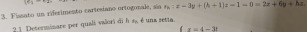 (e_1-e_2, 
3. Fissato un riferimento cartesiano ortogonale, sia s_h:x-3y+(h+1)z-1=0=2x+6y+hz. 
2.1 Determinare per quali valori di h S_ é una retta.
(x=4-3t