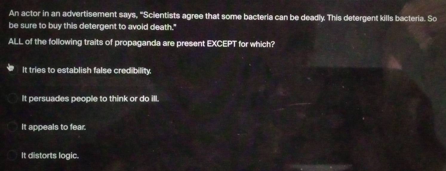 An actor in an advertisement says, “Scientists agree that some bacteria can be deadly. This detergent kills bacteria. So
be sure to buy this detergent to avoid death."
ALL of the following traits of propaganda are present EXCEPT for which?
It tries to establish false credibility.
It persuades people to think or do ill.
It appeals to fear.
It distorts logic.