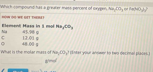 Which compound has a greater mass percent of oxygen, Na_2CO_3 or Fe(NO_3)_3 ? 
ol Na_2CO_3
What is the molar mass of Na_2CO_3 ? (Enter your answer to two decimal places.)
g/mol