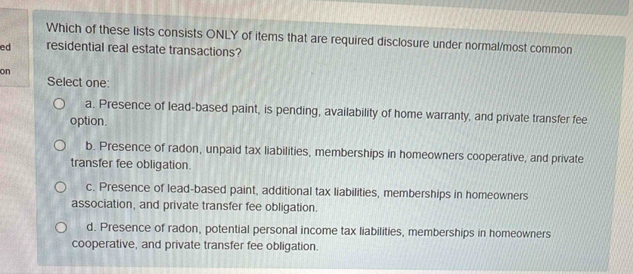 Which of these lists consists ONLY of items that are required disclosure under normal/most common
ed residential real estate transactions?
on
Select one:
a. Presence of lead-based paint, is pending, availability of home warranty, and private transfer fee
option.
b. Presence of radon, unpaid tax liabilities, memberships in homeowners cooperative, and private
transfer fee obligation.
c. Presence of lead-based paint, additional tax liabilities, memberships in homeowners
association, and private transfer fee obligation.
d. Presence of radon, potential personal income tax liabilities, memberships in homeowners
cooperative, and private transfer fee obligation.