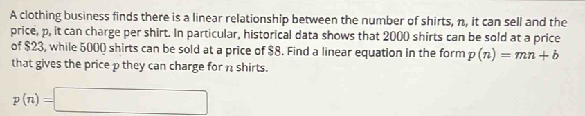 A clothing business finds there is a linear relationship between the number of shirts, n, it can sell and the 
price, p, it can charge per shirt. In particular, historical data shows that 2000 shirts can be sold at a price 
of $23, while 5000 shirts can be sold at a price of $8. Find a linear equation in the form p(n)=mn+b
that gives the price p they can charge for n shirts.
p(n)=□