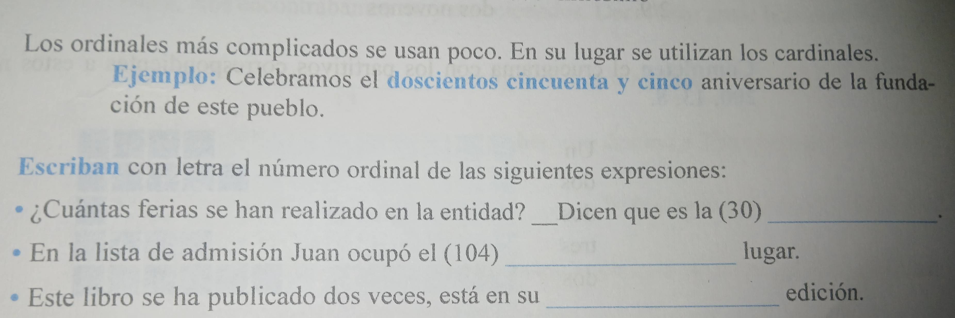 Los ordinales más complicados se usan poco. En su lugar se utilizan los cardinales. 
Ejemplo: Celebramos el doscientos cincuenta y cinco aniversario de la funda- 
ción de este pueblo. 
Escriban con letra el número ordinal de las siguientes expresiones: 
¿Cuántas ferias se han realizado en la entidad? _Dicen que es la (30)_ 
En la lista de admisión Juan ocupó el (104) _lugar. 
Este libro se ha publicado dos veces, está en su_ edición.