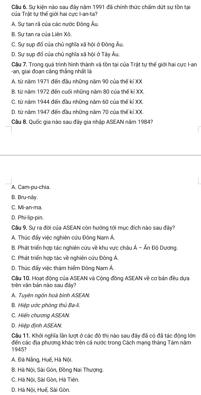 Sự kiện nào sau đây năm 1991 đã chính thức chấm dứt sự tồn tại
của Trật tự thế giới hai cực I-an-ta?
A. Sự tan rã của các nước Đông Âu.
B. Sự tan ra của Liên Xô.
C. Sự sụp đổ của chủ nghĩa xã hội ở Đông Âu.
D. Sự sụp đổ của chủ nghĩa xã hội ở Tây Âu.
Câu 7. Trong quá trình hình thành và tồn tại của Trật tự thế giới hai cực I-an
-an, giai đoạn căng thắng nhất là
A. từ năm 1971 đến đầu những năm 90 của thế kỉ XX
B. từ năm 1972 đến cuối những năm 80 của thế kỉ XX.
C. từ năm 1944 đến đầu những năm 60 của thế kỉ XX.
D. từ năm 1947 đến đầu những năm 70 của thế kỉ XX.
Câu 8. Quốc gia nào sau đây gia nhập ASEAN năm 1984?
A. Cam-pu-chia.
B. Bru-nây.
C. Mi-an-ma.
D. Phi-lip-pin.
Câu 9. Sự ra đời của ASEAN còn hướng tới mục đích nào sau đây?
A. Thúc đẩy việc nghiên cứu Đông Nam Á.
B. Phát triển hợp tác nghiên cứu về khu vực châu Á - Ấn Độ Dương.
C. Phát triển hợp tác về nghiên cứu Đông Á.
D. Thúc đẩy việc thám hiểm Đông Nam Á.
Câu 10. Hoạt động của ASEAN và Cộng đồng ASEAN về cơ bản đều dựa
trên văn bản nào sau đây?
A. Tuyên ngôn hoà bình ASEAN.
B. Hiệp ước phòng thủ Ba-li.
C. Hiến chương ASEAN.
D. Hiệp định ASEAN.
Câu 11. Khởi nghĩa lần lượt ở các đô thị nào sau đây đã có đã tác động lớn
đến các địa phương khác trên cả nước trong Cách mạng tháng Tám năm
1945?
A. Đà Nẵng, Huế, Hà Nội.
B. Hà Nội, Sài Gòn, Đồng Nai Thượng.
C. Hà Nội, Sài Gòn, Hà Tiên.
D. Hà Nội, Huế, Sài Gòn.