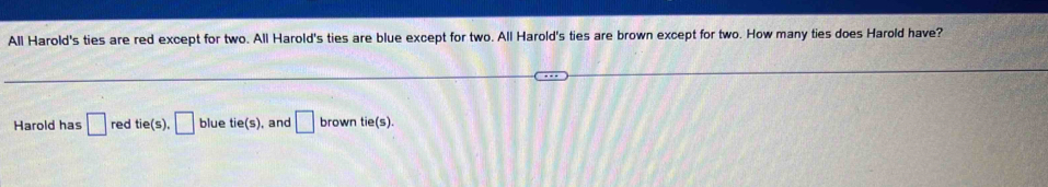 All Harold's ties are red except for two. All Harold's ties are blue except for two. All Harold's ties are brown except for two. How many ties does Harold have? 
Harold has □ red tie(s), □ blue tie(s) , and □ brown tie(s).