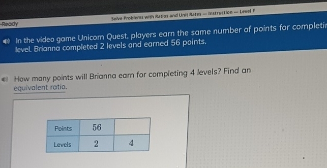 Solve Problems with Ratios and Unit Rates — Instruction — Level F 
Ready 
● In the video game Unicorn Quest, players earn the same number of points for completir 
level. Brianna completed 2 levels and earned 56 points. 
0 How many points will Brianna earn for completing 4 levels? Find an 
equivalent ratio.