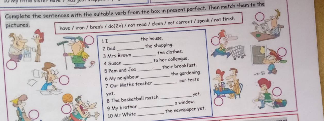 Complete the sentences with the suitable verb from the box in present perfect. Then match them to the 
pictures. 
have / iron / break / do(2x) / not read / clean / not correct / speak / not finish 
1 I _the house. 
2 Dad _the shopping. 
3 Mrs Brown _the clothes. 
4 Susan _to her colleague. 
5 Pam and Joe _their breakfast. 
6 My neighbour _the gardening. 
7 Our Maths teacher _our tests , z- ⑮ 
yet. yet. 
8 The basketball match 
_ 
9 My brother_ a window. 
10 Mr White _the newspaper yet.