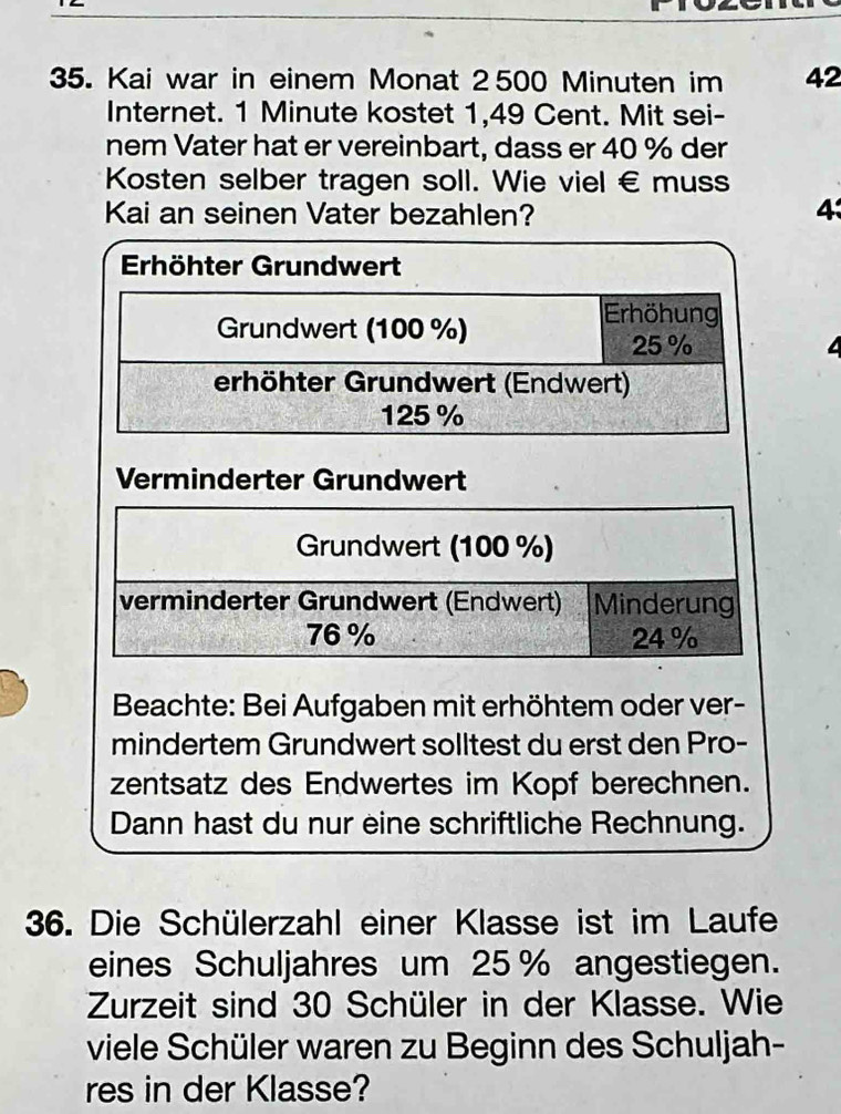 Kai war in einem Monat 2 500 Minuten im 42
Internet. 1 Minute kostet 1,49 Cent. Mit sei- 
nem Vater hat er vereinbart, dass er 40 % der 
Kosten selber tragen soll. Wie viel € muss 
Kai an seinen Vater bezahlen? 4 
Erhöhter Grundwert 
Verminderter Grundwert 
Beachte: Bei Aufgaben mit erhöhtem oder ver- 
mindertem Grundwert solltest du erst den Pro- 
zentsatz des Endwertes im Kopf berechnen. 
Dann hast du nur eine schriftliche Rechnung. 
36. Die Schülerzahl einer Klasse ist im Laufe 
eines Schuljahres um 25 % angestiegen. 
Zurzeit sind 30 Schüler in der Klasse. Wie 
viele Schüler waren zu Beginn des Schuljah- 
res in der Klasse?