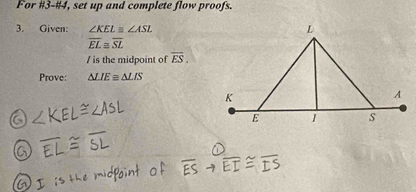 For #3-#4, set up and complete flow proofs. 
3. Given: ∠ KEL≌ ∠ ASL
overline EL≌ overline SL
/ is the midpoint of overline ES. 
Prove: △ LIE≌ △ LIS