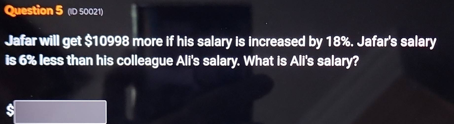 (ID 50021) 
Jafar will get $10998 more if his salary is increased by 18%. Jafar's salary 
is 6% less than his colleague Ali's salary. What is Ali's salary?