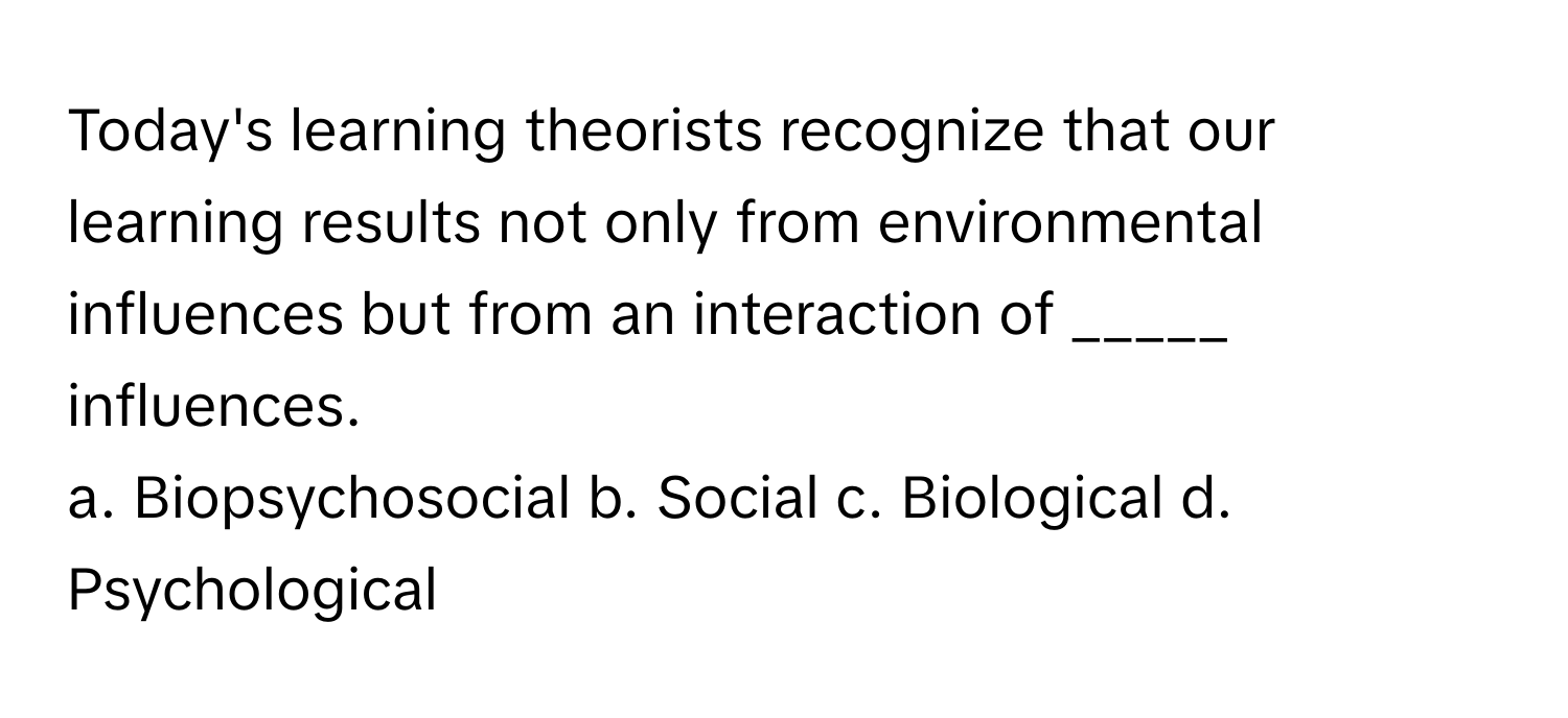 Today's learning theorists recognize that our learning results not only from environmental influences but from an interaction of _____ influences.

a. Biopsychosocial b. Social c. Biological d. Psychological