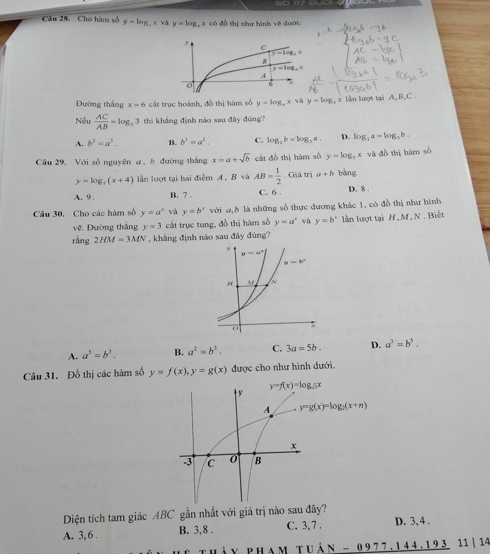 So 17 QUON
Câu 28. Cho hàm số y=log _ax và y=log x có đồ thị như hình vẽ dưới:
Đường thắng x=6 cắt trục hoành, đồ thị hàm số y=log x và y=log _b x lần lượt tại A,B,C .
Nếu  AC/AB =log _23 thì khẳng định nào sau đây đúng?
A. b^2=a^3. B. b^3=a^2. C. log _2b=log _3a. D. log _2a=log _3b.
Câu 29. Với số nguyên a, b đường thắng x=a+sqrt(b) cắt đồ thị hàm số y=log _5x và do thị hàm shat 0
y=log _5(x+4) lần lượt tại hai điểm A, B và AB= 1/2 . Giá trị a+b bǎng
A. 9 . B. 7 . C. 6 .
D. 8 .
Câu 30. Cho các hàm số y=a^x và y=b^x với a,b là những số thực dương khác 1, có đồ thị như hình
vẽ. Đường thắng y=3 cắt trục tung, đồ thị hàm số y=a^x và y=b^x lần lượt tại H,M, N . Biết
rằng 2HM=3MN , khẳng định nào sau đây đùng?
A. a^5=b^3.
B. a^2=b^3. C. 3a=5b. D. a^3=b^5.
Câu 31. Đồ thị các hàm số y=f(x),y=g(x) được cho như hình dưới.
y=f(x)=log _sqrt(2)x
y=g(x)=log _2(x+n)
Diện tích tam giác ABC gần nhất với giá trị nào sau đây?
C. 3, 7 . D. 3, 4 .
A. 3, 6 . B. 3,8 .
v P H a M TI _ hat AN-0977.144.193 11 | 14