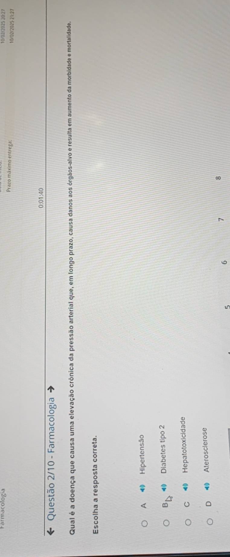 Farmacología 10/02/2025 20:27
Prazo máximo entrega: 10/02/2025 21:27
0:01:40
Questão 2/10 - Farmacologia
Qual é a doença que causa uma elevação crônica da pressão arterial que, em longo prazo, causa danos aos órgãos-alvo e resulta em aumento da morbidade e mortalidade.
Escolha a resposta correta.
A Hipertensão
B < Diabetes tipo 2
 C 0 Hepatotoxicidade
D Aterosclerose
7
8
5
6