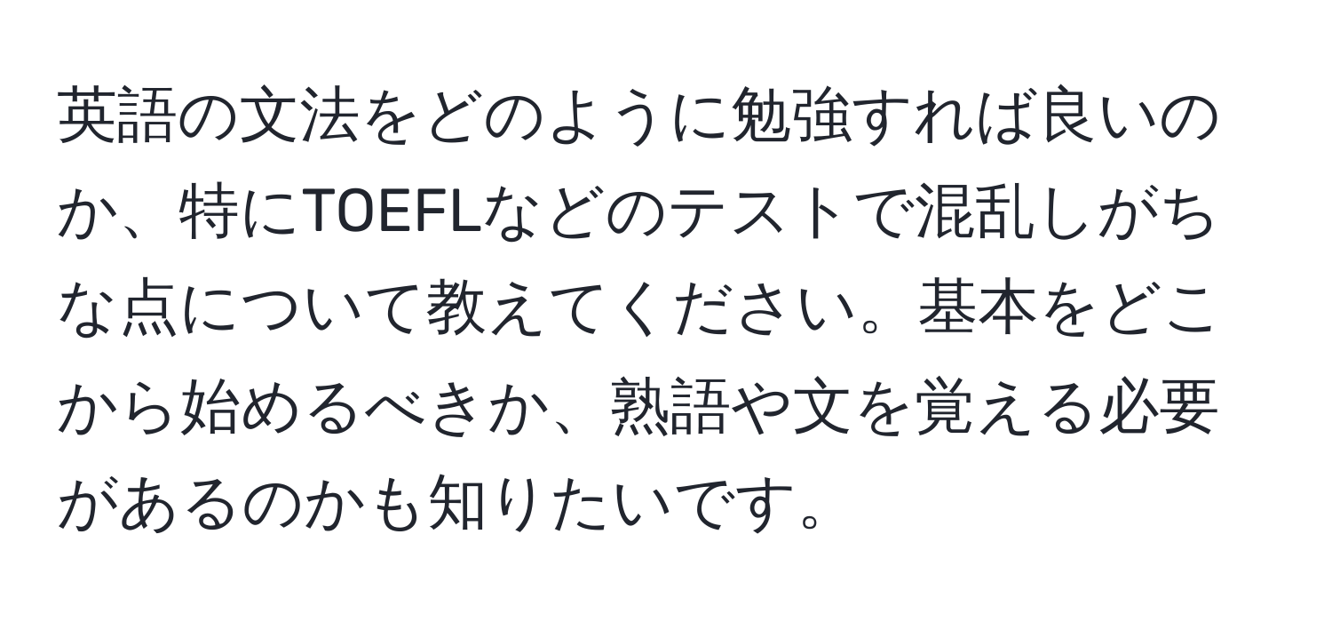 英語の文法をどのように勉強すれば良いのか、特にTOEFLなどのテストで混乱しがちな点について教えてください。基本をどこから始めるべきか、熟語や文を覚える必要があるのかも知りたいです。