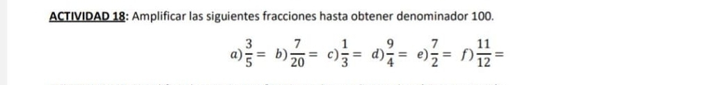 ACTIVIDAD 18: Amplificar las siguientes fracciones hasta obtener denominador 100.
a)  3/5 = b)  7/20 = c)  1/3 = d)  9/4 = e  7/2 =f) 11/12 =