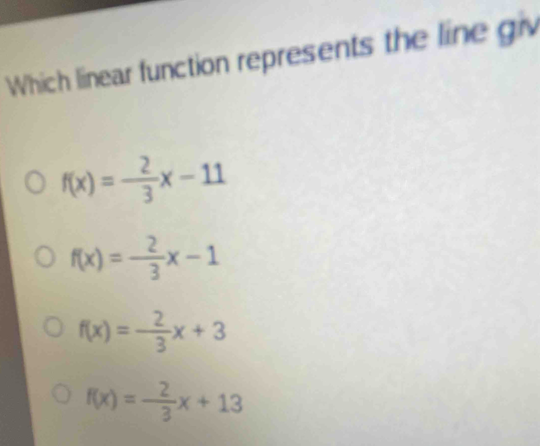 Which linear function represents the line giv
f(x)=- 2/3 x-11
f(x)=- 2/3 x-1
f(x)=- 2/3 x+3
f(x)= 2/3 x+13