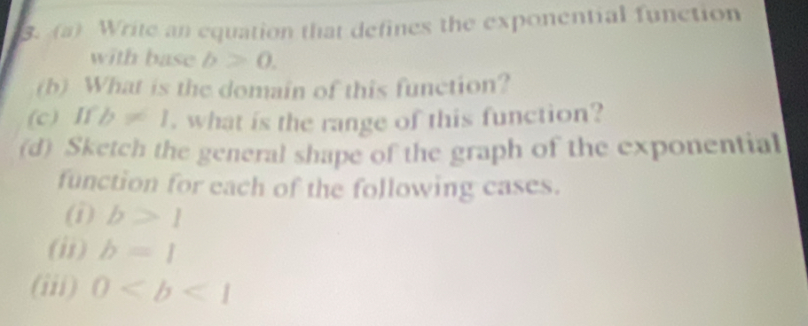 Write an equation that defines the exponential function 
with base b>0. 
(b) What is the domain of this function? 
(c) If b!= 1 , what is the range of this function? 
(d) Sketch the general shape of the graph of the exponential 
function for each of the following cases. 
(i) b>1
(ii) b=1
(iii) 0