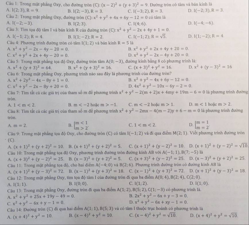 Trong mặt phẳng Oxy, cho đường tròn (C):(x-2)^2+(y+3)^2=9. Đường tròn có tâm và bán kính là
A. I(2;3),R=9. B. I(2;-3),R=3. C. I(-3;2),R=3. D. I(-2;3),R=3.
Câu 2: Trong mặt phẳng Oxy, đường tròn (C): x^2+y^2+4x+6y-12=0 có tâm là
D.
A. I(-2;-3). B. I(2;3). C. I(4;6). I(-4;-6).
Câu 3: Tìm tọa độ tâm I và bán kính R của đường tròn (C): x^2+y^2-2x+4y+1=0.
A. I(-1;2);R=4. B. I(1;-2);R=2. C. I(-1;2);R=sqrt(5). D. I(1;-2);R=4.
Câu 4: Phương trình đường tròn có tâm I(1;2) và bán kính R=5 là
A. x^2+y^2-2x-4y-20=0. B. x^2+y^2+2x+4y+20=0.
C. x^2+y^2+2x+4y-20=0. D. x^2+y^2-2x-4y+20=0.
Câu 5: Trong mặt phẳng tọa độ Oxy, đường tròn tâm A(0;-3) , đường kính bằng 8 có phương trình là:
A. x^2+(y+3)^2=64. B. x^2+(y+3)^2=16. C. (x+3)^2+y^2=16. D. x^2+(y-3)^2=16
Câu 6: Trong mặt phẳng Oxy, phương trình nào sau đây là phương trình của đường tròn?
A. x^2+2y^2-4x-8y+1=0. B. x^2+y^2-4x+6y-12=0.
C. x^2+y^2-2x-8y+20=0. D. 4x^2+y^2-10x-6y-2=0.
Câu 7: Tìm tất cả các giá trị của tham số m để phương trình x^2+y^2-2(m+2)x+4my+19m-6=0 là phương trình đường
tròn.
A. 1 B. m hoặc m>-1. C. m hoặc m>1. D. m<1</tex> hoặc m>2.
Câu 8: Tìm tất cả các giá trị của tham số m đề phương trình x^2+y^2-2mx-4(m-2)y+6-m=0 là phương trình đường
tròn.
A. m=2. B. beginbmatrix m<1 m>2^(·)endarray. C. 1 D. beginbmatrix m=1 m=2^(·)
Câu 9: Trong mặt phẳng tọa độ Oxy, cho đường tròn (C) có tâm I(-1;2) và đi qua điểm M(2;1). Viết phương trình đường tròn
(C).
A. (x+1)^2+(y+2)^2=10. B. (x+1)^2+(y+2)^2=5. C. (x+1)^2+(y-2)^2=10 D. (x+1)^2+(y-2)^2=sqrt(10).
Câu 10: Trong mặt phẳng tọa độ Oxy, phương trình đường tròn đường kính AB với A(-1;1),B(7;-5) là
A. (x+3)^2+(y-2)^2=25. B. (x-3)^2+(y+2)^2=5. C. (x+3)^2+(y-2)^2=25 D. (x-3)^2+(y+2)^2=25.
Câu 11: Trong mặt phẳng tọa độ, cho hai điểm A(-4;0) và B(2;6). Phương trình đường tròn có đường kính AB là
A. (x+1)^2+(y-3)^2=72. B. (x-1)^2+(y+3)^2=18. C. (x-1)^2+(y+3)^2=72. D. (x+1)^2+(y-3)^2=18.
Câu 12: Trong mặt phầng Oxy, tìm tọa độ tâm I của đường tròn đi qua ba điểm A(0;4),B(2;4),C(2;0).
A. I(1;1). B. I(0;0). C. I(1;2). D. I(1;0).
Câu 13: Trong mặt phẳng Oxy, đường tròn đi qua ba điểm A(1;2),B(5;2),C(1;-3) có phương trình là.
A. x^2+y^2+25x+19y-49=0. B. 2x^2+y^2-6x+y-3=0.
D.
C. x^2+y^2-6x+y-1=0. x^2+y^2-6x+xy-1=0.
Câu 14: Đường tròn (C) đi qua hai điểm A(1;1),B(5;3) và có tâm I thuộc trục hoành có phương trình là
A. (x+4)^2+y^2=10. B. (x-4)^2+y^2=10. C. (x-4)^2+y^2=sqrt(10). D. (x+4)^2+y^2=sqrt(10).