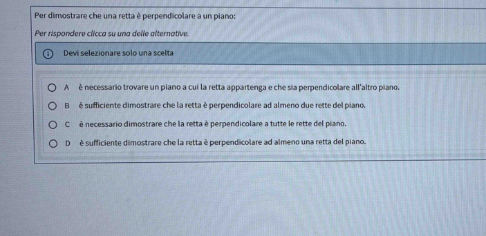 Per dimostrare che una retta è perpendicolare a un piano:
Per rispondere clicca su una delle alternative.
Devi selezionare solo una scelta
A è necessario trovare un piano a cui la retta appartenga e che sia perpendicolare all’altro piano.
B è sufficiente dimostrare che la retta è perpendicolare ad almeno due rette del piano.
C è necessario dimostrare che la retta è perpendicolare a tutte le rette del piano.
D è sufficiente dimostrare che la retta è perpendicolare ad almeno una retta del piano.