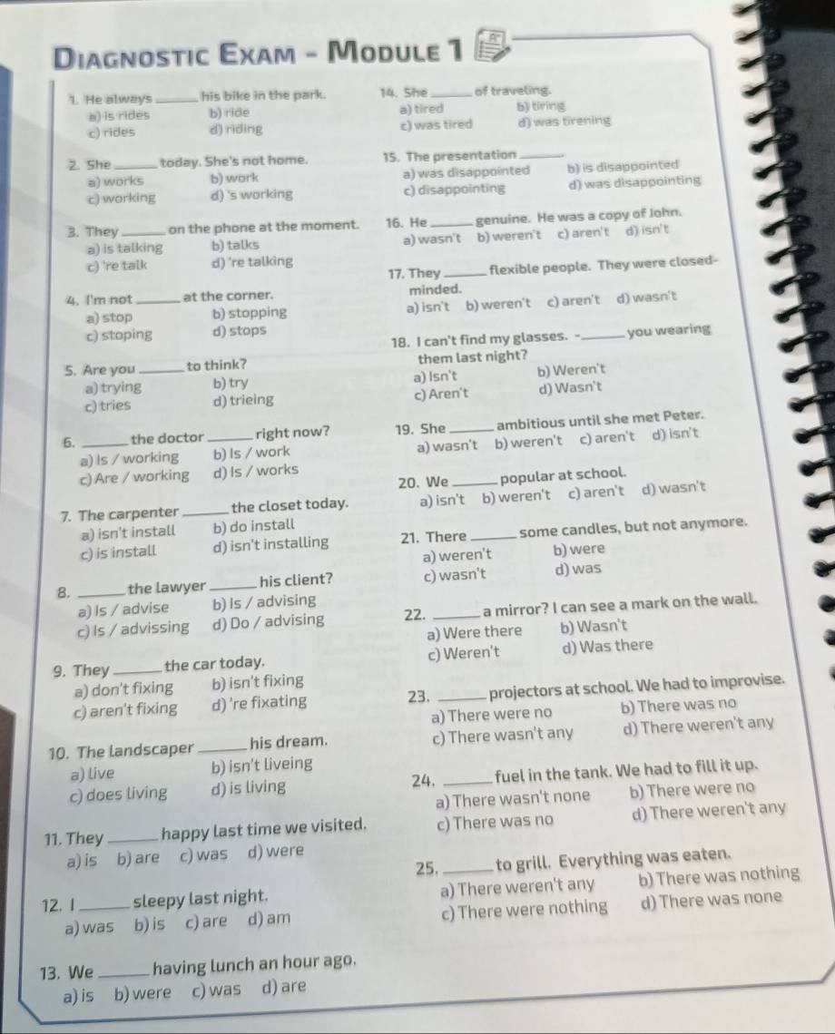 Diagnostic Exam - Module 1
1. He always _his bike in the park. 14. She _of traveling
a) is rides b) ride a) tired b) tiring
c) rides d) riding c) was tired d) was tirening
2. She_ today. She's not home. 15. The presentation_
a) works b) work a) was disappointed b) is disappointed
c) working d) 's working c) disappointing d) was disappointing
3. They _on the phone at the moment. 16. He _genuine. He was a copy of John.
a) is talking b) talks a) wasn't b) weren't c) aren't d) isn't
c) 're talk d) 're talking
17. They_ flexible people. They were closed-
4. I'm not_ at the corner. minded.
a) stop b) stopping a) isn't b) weren't c) aren't d) wasn't
c) stoping d) stops _you wearing
18. I can't find my glasses. -
5. Are you_ to think? them last night?
a) trying b) try a) Isn't b) Weren't
c) tries d) trieing c) Aren't d) Wasn't
6. _the doctor_ right now? 19. She_ ambitious until she met Peter.
a) Is / working b) Is / work a) wasn’t b) weren't c) aren't d) isn't
c) Are / working d) Is / works
20. We popular at school.
7. The carpenter _the closet today. a) isn't b) weren't c) aren't d) wasn't
a) isn't install b) do install
c) is install d) isn't installing 21. There _some candles, but not anymore.
a) weren't b) were
8. _the lawyer_ his client? c) wasn't d) was
a) Is / advise b) Is / advising
c) Is / advissing d) Do / advising 22. _a mirror? I can see a mark on the wall.
a) Were there b) Wasn't
9. They _the car today. c) Weren't d) Was there
a) don't fixing b) isn't fixing
c) aren't fixing d) 're fixating 23. _projectors at school. We had to improvise.
a) There were no b) There was no
10. The landscaper _his dream. c) There wasn't any d) There weren't any
a) live b) isn't liveing
24.
c) does living d) is living _fuel in the tank. We had to fill it up.
a) There wasn't none b) There were no
11. They_ happy last time we visited. c) There was no d) There weren't any
a) is b) are c) was d) were
25._ to grill. Everything was eaten.
12. I _sleepy last night. a) There weren't any b) There was nothing
a) was b) is c) are d) am c) There were nothing d) There was none
13. We_ having lunch an hour ago.
a) is b) were c) was d) are