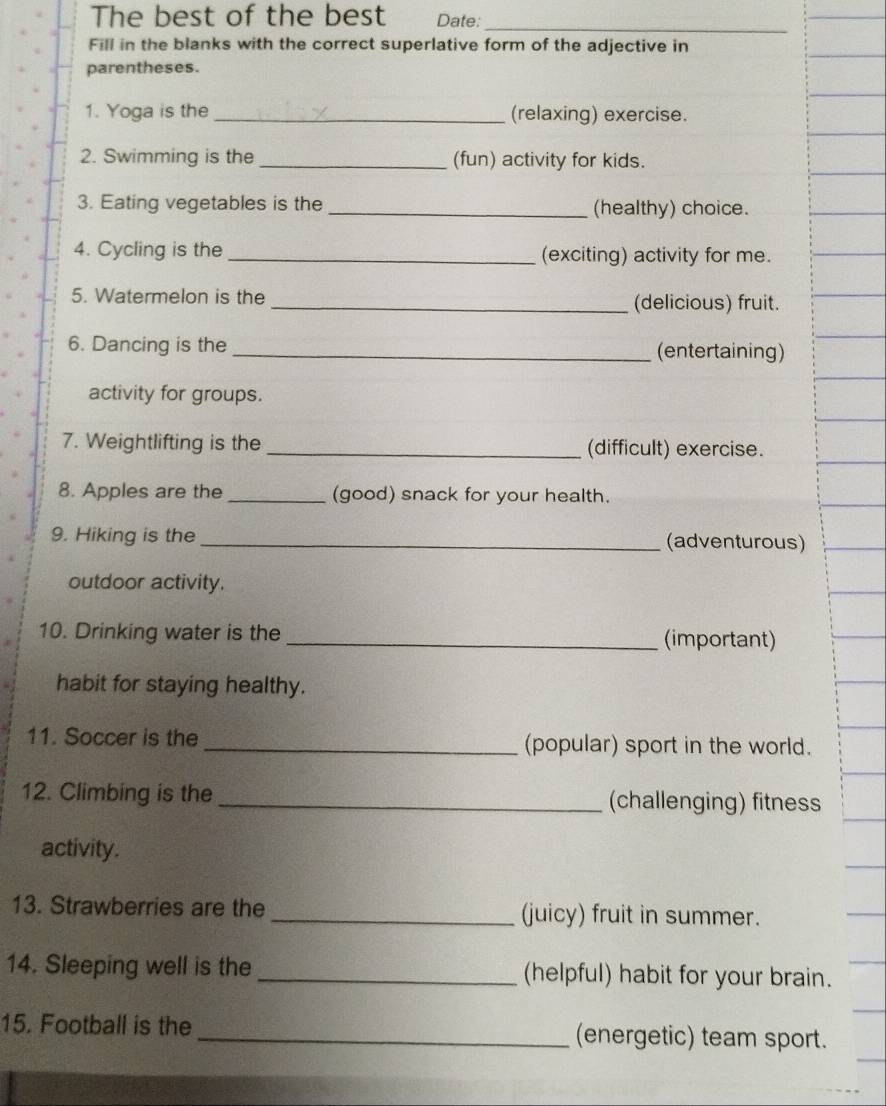 The best of the best Date: 
_ 
Fill in the blanks with the correct superlative form of the adjective in 
parentheses. 
1. Yoga is the _(relaxing) exercise. 
2. Swimming is the _(fun) activity for kids. 
3. Eating vegetables is the _(healthy) choice. 
4. Cycling is the _(exciting) activity for me. 
5. Watermelon is the _(delicious) fruit. 
6. Dancing is the _(entertaining) 
activity for groups. 
7. Weightlifting is the _(difficult) exercise. 
8. Apples are the _(good) snack for your health. 
9. Hiking is the _(adventurous) 
outdoor activity. 
10. Drinking water is the _(important) 
habit for staying healthy. 
11. Soccer is the _(popular) sport in the world. 
12. Climbing is the _(challenging) fitness 
activity. 
13. Strawberries are the _(juicy) fruit in summer. 
14. Sleeping well is the _(helpful) habit for your brain. 
15. Football is the _(energetic) team sport.