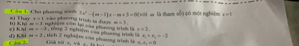 Cầu 1. Cho phương trình 2x^2-(m-1)x-m+3=0 (với m là tham - 1/2  ) có một nghiệm x=1
a) Thay x=1 vào phương trình ta được m=3. 
b) Khi m=3 nghiệm còn lại của phương trình là x=2, 
c) Khi m=-3 , tổng 2 nghiệm của phương trình là x_1+x_2=-2
d) Khi m=2 , tích 2 nghiệm của phương trình là x_1x_2=0
Câu 2. Giả sử x_1 và x-16