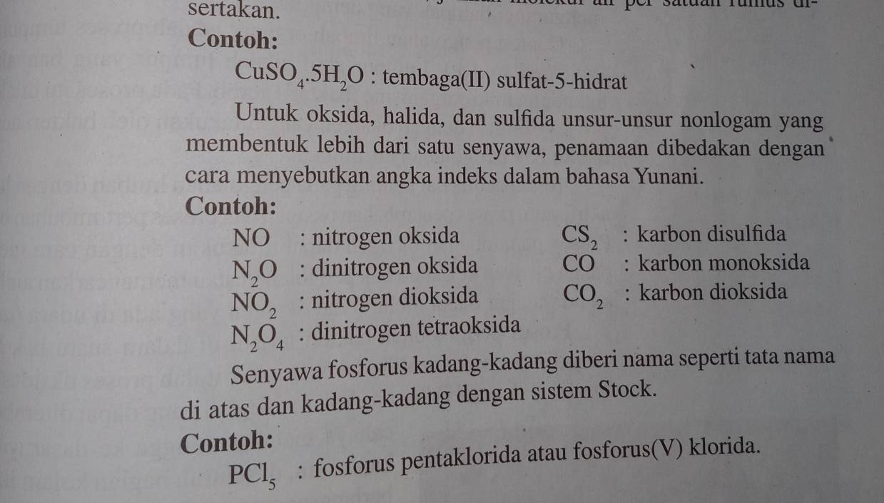 sertakan. 
Contoh:
CuSO_4.5H_2O : tembaga(II) sulfat- 5 -hidrat 
Untuk oksida, halida, dan sulfida unsur-unsur nonlogam yang 
membentuk lebih dari satu senyawa, penamaan dibedakan dengan 
cara menyebutkan angka indeks dalam bahasa Yunani. 
Contoh: 
NO : nitrogen oksida CS_2 : karbon disulfida
N_2O : dinitrogen oksida CO : karbon monoksida
NO_2 : nitrogen dioksida CO_2 : karbon dioksida
N_2O_4 : dinitrogen tetraoksida 
Senyawa fosforus kadang-kadang diberi nama seperti tata nama 
di atas dan kadang-kadang dengan sistem Stock. 
Contoh:
PCl_5 : fosforus pentaklorida atau fosforus(V) klorida.