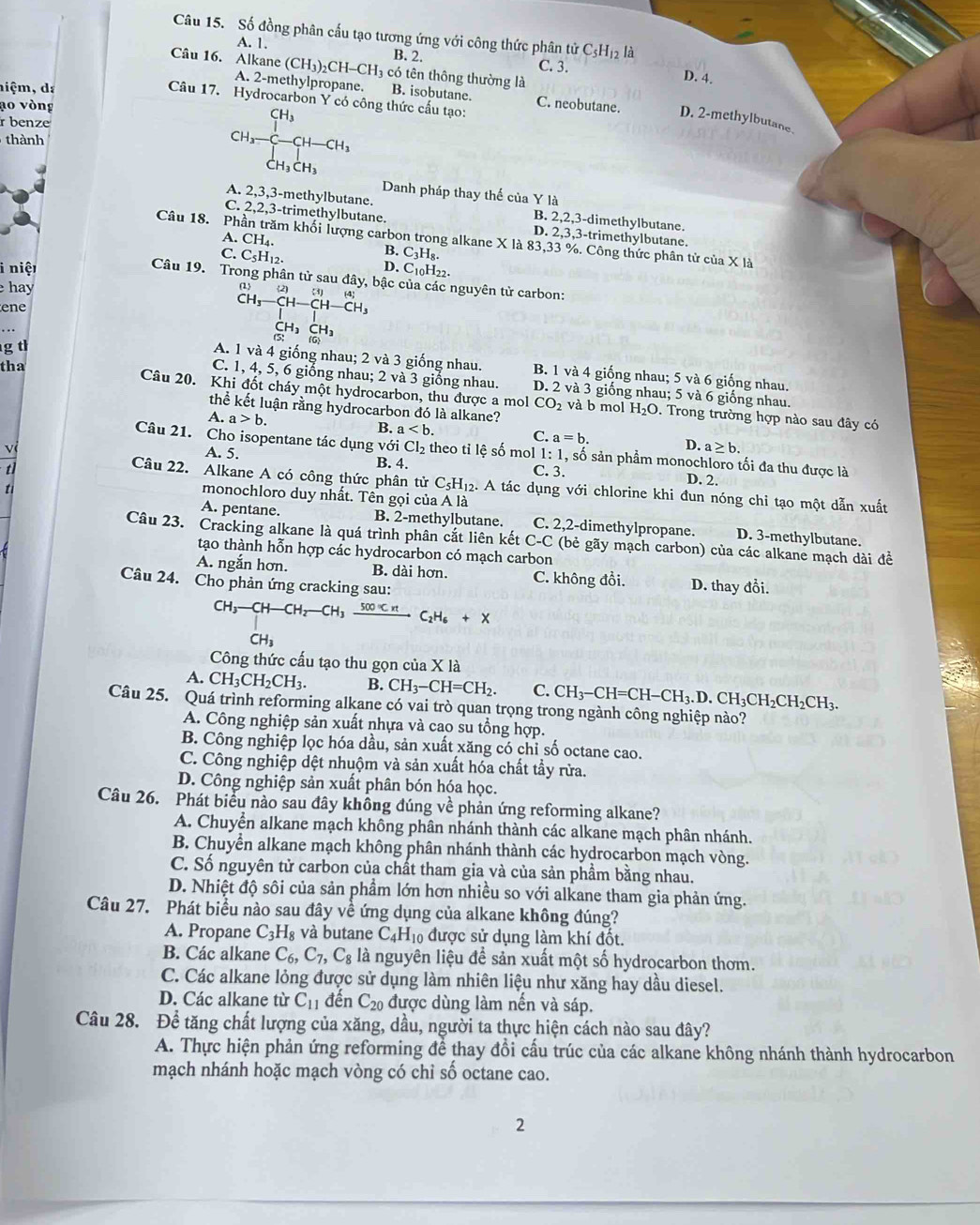 Số đồng phân cấu tạo tương ứng với công thức phân tử C_5H_12li
A. 1. B. 2. C. 3. D. 4.
Câu 16. Alkane (CH_3)_2CH-CH_3 có tên thông thường là
A. 2-methylpropane. B. isobutane.
hiệm, da
ao vòng
Câu 17. Hydrocarbon Y có công thức cấu tạo: C. neobutane. D. 2-methylbutane.
r benze
thành CH_3-CH-CH_3
Danh pháp thay thế của Y là
A. 2,3,3-methylbutane. B. 2,2,3-dimethylbutane.
C. 2,2,3-trimethylbutane. D. 2,3,3-trimethylbutane.
A.CH_4.
Câu 18. Phần trăm khối lượng carbon trong alkane X là 83,33 %. Công thức phân tử của X là
B. C_3H_8
C.C_5H_12. D. C10H22
i niệt
Câu 19. Trong phân tử sau đây, bậc của các nguyên tử carbon:
hay
ene
beginarrayr CH_3-CH-CH-CH_3 CH_3CH_3 CH_3CH_3endarray
g t
tha
A. 1 và 4 giống nhau; 2 và 3 giống nhau. B. 1 và 4 giống nhau; 5 và 6 giống nhau.
C.1,4,5 5, 6 giống nhau; 2 va3 giống nhau. D. 2 và 3 giống nhau; 5 và 6 giống nhau.
Câu 20. Khi đốt cháy một hydrocarbon, thu được a mol CO_2 và b mol H_2O. Trong trường hợp nào sau đây có
thể kết luận rằng hydrocarbon đó là alkane?
A. a>b. B. a C. a=b. D. a≥ b.
Câu 21. Cho isopentane tác dụng với Cl_2 theo tỉ lệ số mol 1: 1, số sản phẩm monochloro tối đa thu được là
A. 5. B. 4. C. 3. D. 2.
Câu 22. Alkane A có công thức phân tử C_5H_12. A tác dụng với chlorine khi đun nóng chi tạo một dẫn xuất
monochloro duy nhất. Tên gọi của A là
t C. 2,2-dimethylpropane.
A. pentane. B. 2-methylbutane. D. 3-methylbutane.
Câu 23. Cracking alkane là quá trình phân cắt liên kết ở C- C (bẻ gãy mạch carbon) của các alkane mạch dài đề
tạo thành hỗn hợp các hydrocarbon có mạch carbon
A. ngắn hơn. B. dài hơn. C. không đổi.
Câu 24. Cho phản ứng cracking sau: D. thay đổi.
CH_3-CH-CH_2-CH_3xrightarrow 500°CHC_2H_6+X^-H
Công thức cấu tạo thu gọn của X là
A. CH_3CH_2CH_3. B. CH_3-CH=CH_2. C. CH_3-CH=CH-CH_3.D.CH_3CH_2CH_2CH_3.
Câu 25. Quá trình reforming alkane có vai trò quan trọng trong ngành công nghiệp nào?
A. Công nghiệp sản xuất nhựa và cao su tổng hợp.
B. Công nghiệp lọc hóa dầu, sản xuất xăng có chỉ số octane cao.
C. Công nghiệp dệt nhuộm và sản xuất hóa chất tẩy rừa.
D. Công nghiệp sản xuất phân bón hóa học.
Câu 26. Phát biểu nào sau đây không đúng về phản ứng reforming alkane?
A. Chuyền alkane mạch không phân nhánh thành các alkane mạch phân nhánh.
B. Chuyển alkane mạch không phân nhánh thành các hydrocarbon mạch vòng.
C. Số nguyên tử carbon của chất tham gia và của sản phầm bằng nhau.
D. Nhiệt độ sôi của sản phẩm lớn hơn nhiều so với alkane tham gia phản ứng.
Câu 27. Phát biểu nào sau đây về ứng dụng của alkane không đúng?
A. Propane C_3H_8 và butane C_4H_10 được sử dụng làm khí đốt.
B. Các alkane C_6,C_7,C_8 là nguyên liệu để sản xuất một số hydrocarbon thơm.
C. Các alkane lỏng được sử dụng làm nhiên liệu như xăng hay dầu diesel.
D. Các alkane từ C_11 đến C_20 được dùng làm nến và sáp.
Câu 28. Để tăng chất lượng của xăng, dầu, người ta thực hiện cách nào sau đây?
A. Thực hiện phản ứng reforming để thay đổi cầu trúc của các alkane không nhánh thành hydrocarbon
mạch nhánh hoặc mạch vòng có chỉ số octane cao.
2