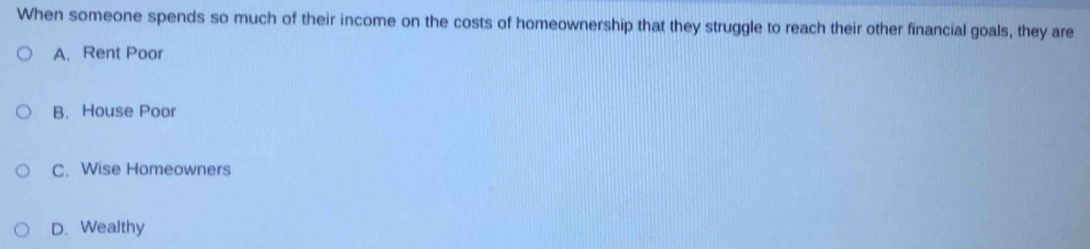 When someone spends so much of their income on the costs of homeownership that they struggle to reach their other financial goals, they are
A. Rent Poor
B. House Poor
C. Wise Homeowners
D. Wealthy