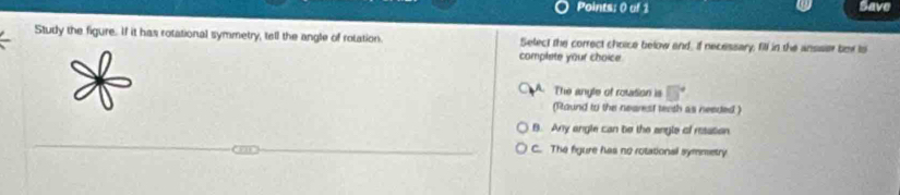 Points; 0 of 1 Save
Study the figure. If it has rotational symmetry, tell the angle of rotation. Select the correct choice below and, if necessary, fill in the anssier box to
complete your choice.
The anyle of rotasion is 5°
(Raund to the nearest terth as needed )
B. Any angle can be the angle of resation
C. The figure has no rotational symmetry