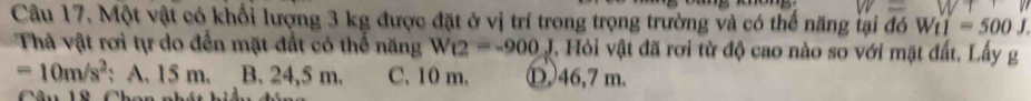 Một vật có khối lượng 3 kg được đặt ở vị trí trong trọng trường và có thể năng lại đó Wt1=500J. 
Thà vật rơi tự do đến mặt đất có thể năng W_12=-900J *, Hỏi vật đã rơi từ độ cao nào so với mặt đất. Lấy g
=10m/s^2 : A. 15 m. B. 24,5 m. C. 10 m. Ⓓ46, 7 m.