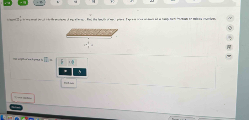 = 16 17 18 19 20 21 ∠∠
A board 22 6/7  In long must be cut into three pieces of equal length. Find the length of each piece. Express your answer as a simplified fraction or mixed number.
The length of each piece is □ in.  □ /□   □  □ /□  
*
Start over
Try one last time
Recheck
S