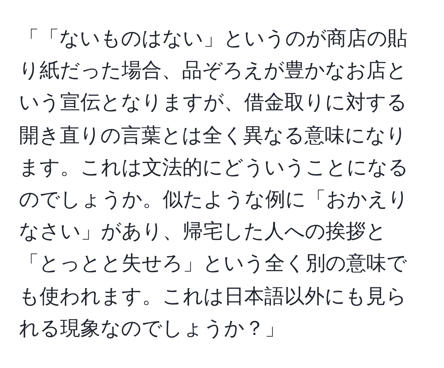 「「ないものはない」というのが商店の貼り紙だった場合、品ぞろえが豊かなお店という宣伝となりますが、借金取りに対する開き直りの言葉とは全く異なる意味になります。これは文法的にどういうことになるのでしょうか。似たような例に「おかえりなさい」があり、帰宅した人への挨拶と「とっとと失せろ」という全く別の意味でも使われます。これは日本語以外にも見られる現象なのでしょうか？」