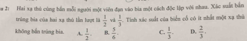 du 2: Hai xạ thủ cùng bắn mỗi người một viên đạn vào bia một cách độc lập với nhau. Xác suất bắn
trúng bia của hai xạ thủ lần lượt là  1/2  và  1/3 . Tính xác suất của biến cố có ít nhất một xạ thù
không bắn trúng bia. A.  1/2 . B.  5/6 ·  1/3 · D.  2/3 ·
C.