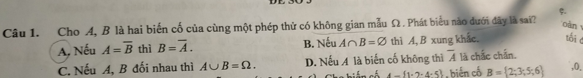 Cho A, B là hai biến cố của cùng một phép thử có không gian mẫu Ω . Phát biểu nào dưới đây là sai? oàn
A, Nếu A=overline B thì B=overline A. B. Nếu A∩ B=varnothing thì A, B xung khắc.
tối c
C. Nếu A, B đối nhau thì A∪ B=Omega. D. Nếu A là biến cố không thì overline A là chắc chắn.
siên số 4- 1· 2· 4· 5 , biến cố B= 2;3;5;6 ,0.