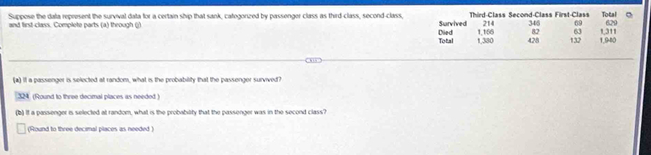 Suppose the dala represent the survival data for a certain ship that sank, categorized by passenger class as third-class, second-class, Survived Third-Class Second-Class First-Class 346 69 Total
214 629
and first-class. Complete parts (a) through (j) 1,166 82 63 1,311
Died 
Total 1,380 428 132 1,940
(a) if a passenger is selected at random, what is the probability that the passenger survived?
324 (Round to three decimal places as needed) 
(b) If a passenger is selected at random, what is the probability that the passenger was in the second class? 
(Round to three decimal places as needed)