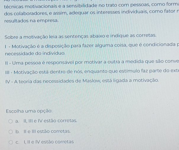 técnicas motivacionais e a sensibilidade no trato com pessoas, como forma
dos colaboradores, e assim, adequar os interesses individuais, como fator n
resultados na empresa.
Sobre a motivação leia as sentenças abaixo e indique as corretas.
1 - Motivação é a disposição para fazer alguma coisa, que é condicionada p
necessidade do indivíduo.
II - Uma pessoa é responsável por motivar a outra a medida que são conve
III - Motivação está dentro de nós, enquanto que estímulo faz parte do exte
IV - A teoria das necessidades de Maslow, está ligada a motivação.
Escolha uma opção:
a. II, III e IV estão corretas.
b. II e III estão corretas.
c. I, II e IV estão corretas