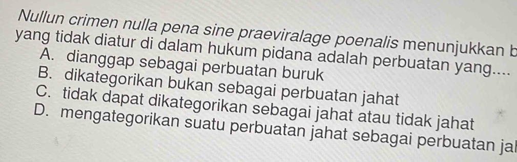 Nullun crimen nulla pena sine praeviralage poenalis menunjukkan b
yang tidak diatur di dalam hukum pidana adalah perbuatan yang....
A. dianggap sebagai perbuatan buruk
B. dikategorikan bukan sebagai perbuatan jahat
C. tidak dapat dikategorikan sebagai jahat atau tidak jahat
D. mengategorikan suatu perbuatan jahat sebagai perbuatan jal