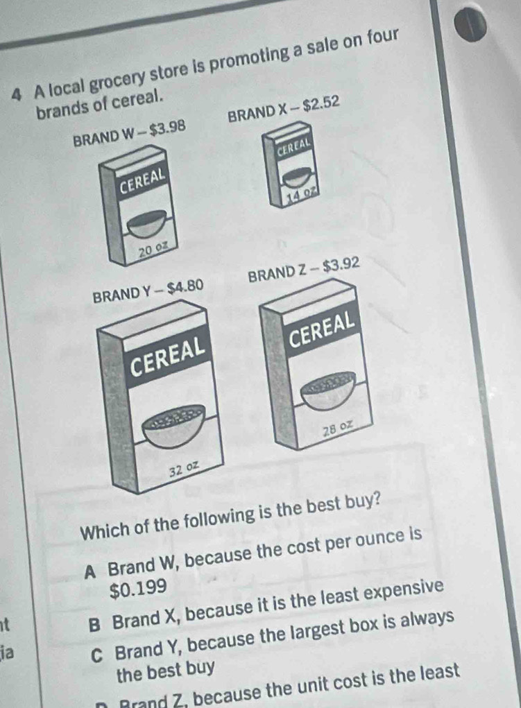 A local grocery store is promoting a sale on four
brands of cereal.
BRAND W-$3.98 BRAND X-$2.52
CEREAL
CEREAL
14 0z
20 07
BRAND Y - $4.80 BRAND Z - $3.92
CEREAL
CEREAL
28 oz
32 oz
Which of the following is the best buy?
A Brand W, because the cost per ounce is
$0.199
it
B Brand X, because it is the least expensive
ia
C Brand Y, because the largest box is always
the best buy
Brand Z, because the unit cost is the least