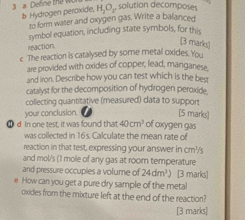 a Define the Wult 
b Hydrogen peroxide, H_2O_2 , solution decomposes 
to form water and oxygen gas. Write a balanced 
symbol equation, including state symbols, for this 
reaction. 
[3 marks] 
c The reaction is catalysed by some metal oxides. You 
are provided with oxides of copper, lead, manganese, 
and iron. Describe how you can test which is the best 
catalyst for the decomposition of hydrogen peroxide, 
collecting quantitative (measured) data to support 
your conclusion. [5 marks] 
θ d In one test, it was found that 40cm^3 of oxygen gas 
was collected in 16s. Calculate the mean rate of 
reaction in that test, expressing your answer in cm^3 s
and mol/s (1 mole of any gas at room temperature 
and pressure occupies a volume of 24dm^3.) [3 marks] 
e How can you get a pure dry sample of the metal 
oxides from the mixture left at the end of the reaction? 
[3 marks]