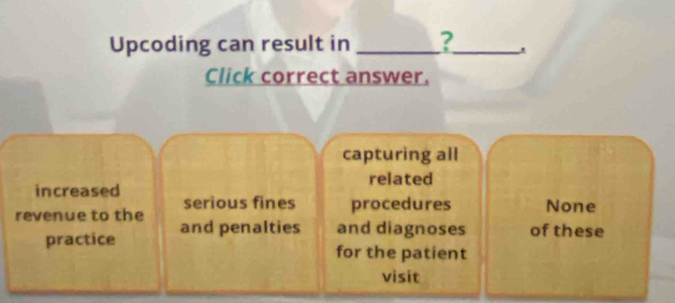 Upcoding can result in _?_ .
Click correct answer.
capturing all
related
increased serious fines procedures None
revenue to the and penalties and diagnoses of these
practice for the patient
visit