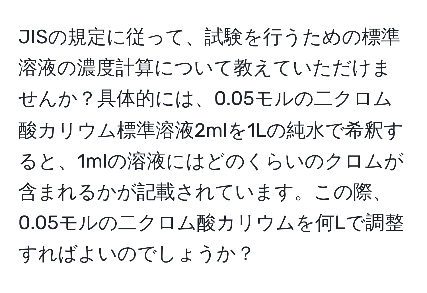 JISの規定に従って、試験を行うための標準溶液の濃度計算について教えていただけませんか？具体的には、0.05モルの二クロム酸カリウム標準溶液2mlを1Lの純水で希釈すると、1mlの溶液にはどのくらいのクロムが含まれるかが記載されています。この際、0.05モルの二クロム酸カリウムを何Lで調整すればよいのでしょうか？